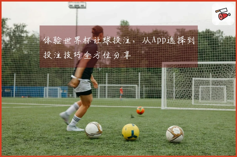 体验世界杯让球投注，从App选择到投注技巧全方位分享